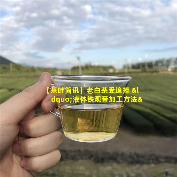 【茶叶简讯】老白茶受追捧 “液体铁观音加工方法”获专利