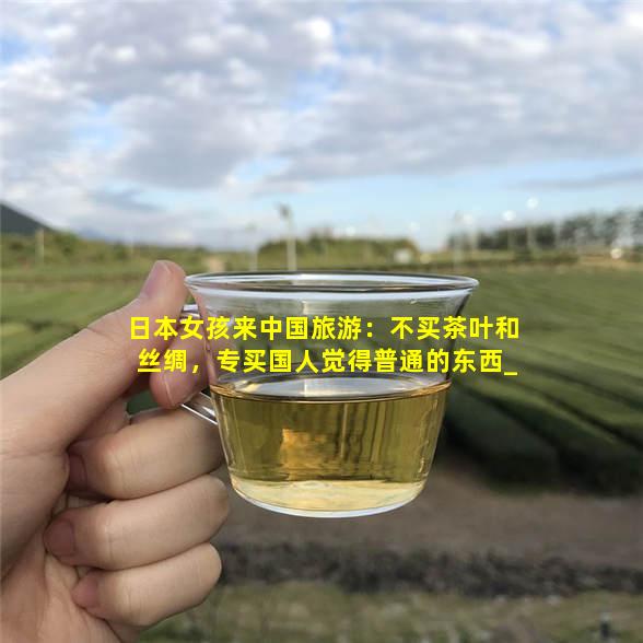 日本女孩来中国旅游：不买茶叶和丝绸，专买国人觉得普通的东西