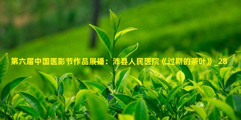第六届中国医影节作品展播：沛县人民医院《过期的茶叶》